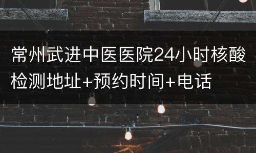 常州武进中医医院24小时核酸检测地址+预约时间+电话