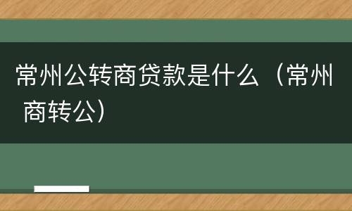 常州公转商贷款是什么（常州 商转公）