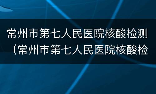 常州市第七人民医院核酸检测（常州市第七人民医院核酸检测时间表）