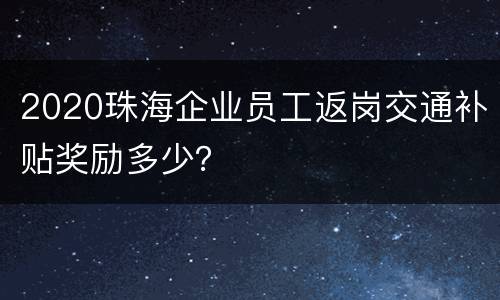 2020珠海企业员工返岗交通补贴奖励多少？