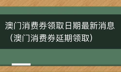 澳门消费券领取日期最新消息（澳门消费券延期领取）