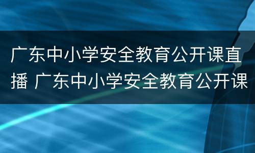 广东中小学安全教育公开课直播 广东中小学安全教育公开课直播在哪看