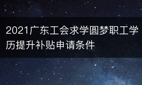 2021广东工会求学圆梦职工学历提升补贴申请条件