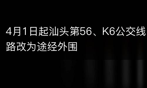 4月1日起汕头第56、K6公交线路改为途经外围