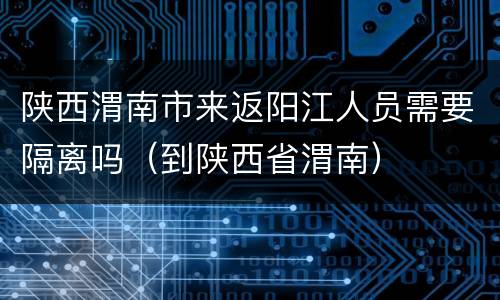陕西渭南市来返阳江人员需要隔离吗（到陕西省渭南）
