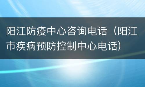 阳江防疫中心咨询电话（阳江市疾病预防控制中心电话）
