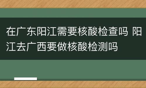 在广东阳江需要核酸检查吗 阳江去广西要做核酸检测吗