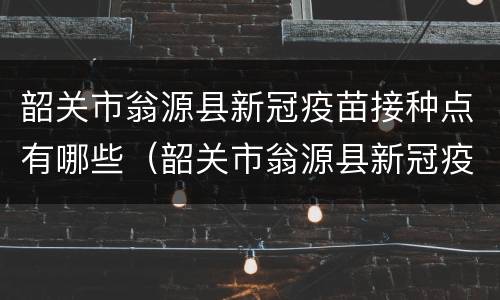 韶关市翁源县新冠疫苗接种点有哪些（韶关市翁源县新冠疫苗接种点有哪些电话）