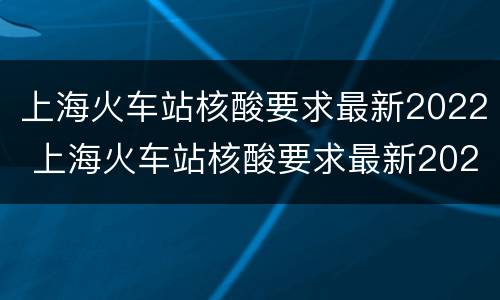上海火车站核酸要求最新2022 上海火车站核酸要求最新2022情况