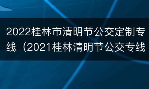 2022桂林市清明节公交定制专线（2021桂林清明节公交专线）