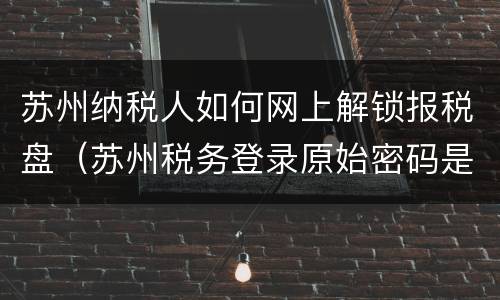 苏州纳税人如何网上解锁报税盘（苏州税务登录原始密码是多少）