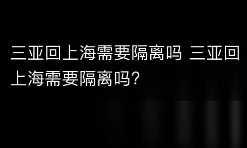 三亚回上海需要隔离吗 三亚回上海需要隔离吗?