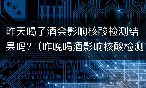 昨天喝了酒会影响核酸检测结果吗?（昨晚喝酒影响核酸检测吗）