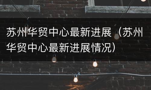 苏州华贸中心最新进展（苏州华贸中心最新进展情况）