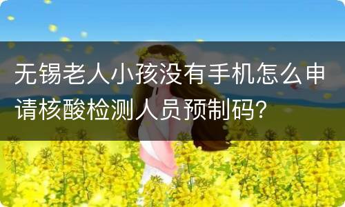 无锡老人小孩没有手机怎么申请核酸检测人员预制码？