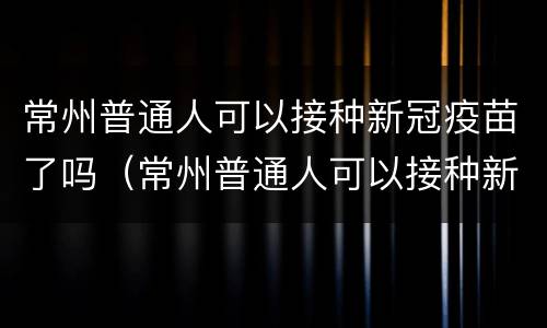 常州普通人可以接种新冠疫苗了吗（常州普通人可以接种新冠疫苗了吗今天）