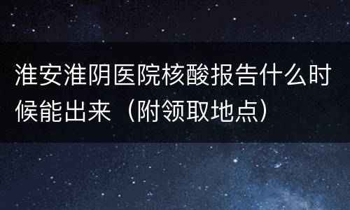 淮安淮阴医院核酸报告什么时候能出来（附领取地点）