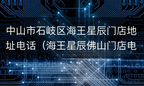中山市石岐区海王星辰门店地址电话（海王星辰佛山门店电话）