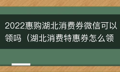 2022惠购湖北消费券微信可以领吗（湖北消费特惠券怎么领）