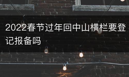2022春节过年回中山横栏要登记报备吗