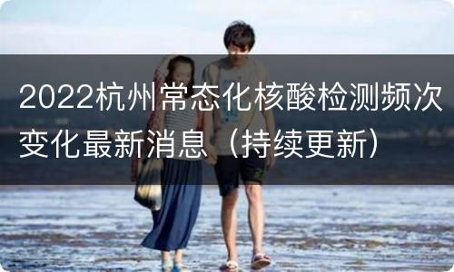 2022杭州常态化核酸检测频次变化最新消息（持续更新）