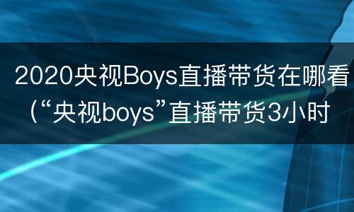 2020央视Boys直播带货在哪看（“央视boys”直播带货3小时卖5亿,直播综艺化大势所趋?）
