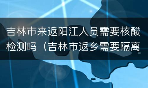 吉林市来返阳江人员需要核酸检测吗（吉林市返乡需要隔离吗）
