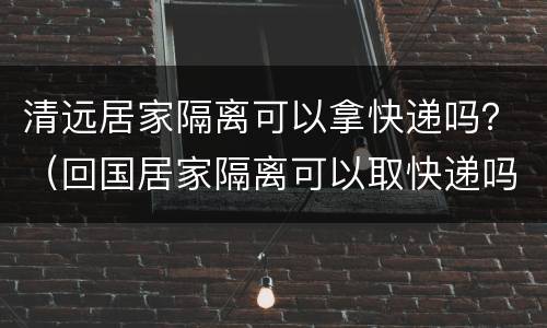 清远居家隔离可以拿快递吗？（回国居家隔离可以取快递吗）