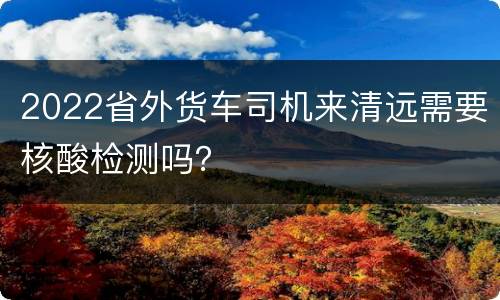 2022省外货车司机来清远需要核酸检测吗？
