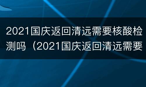 2021国庆返回清远需要核酸检测吗（2021国庆返回清远需要核酸检测吗）