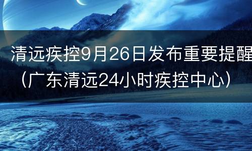 清远疾控9月26日发布重要提醒（广东清远24小时疾控中心）