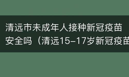 清远市未成年人接种新冠疫苗安全吗（清远15-17岁新冠疫苗接种）