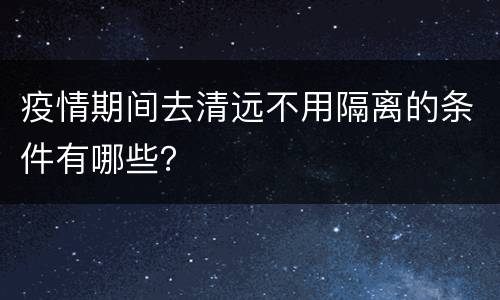 疫情期间去清远不用隔离的条件有哪些？