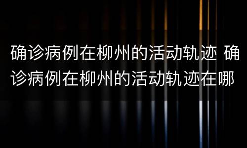 确诊病例在柳州的活动轨迹 确诊病例在柳州的活动轨迹在哪里看