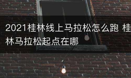 2021桂林线上马拉松怎么跑 桂林马拉松起点在哪