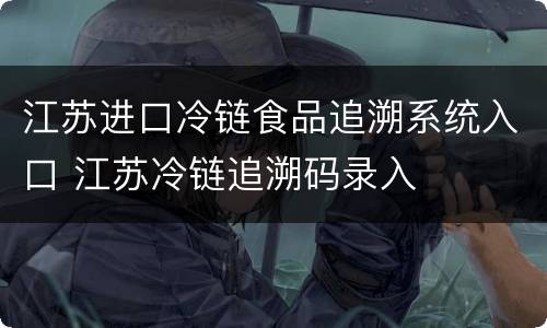 江苏进口冷链食品追溯系统入口 江苏冷链追溯码录入