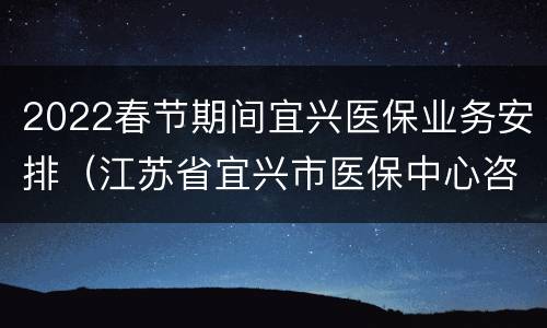 2022春节期间宜兴医保业务安排（江苏省宜兴市医保中心咨询电话）