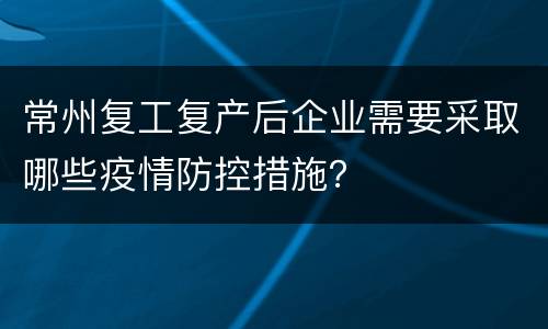 常州复工复产后企业需要采取哪些疫情防控措施？