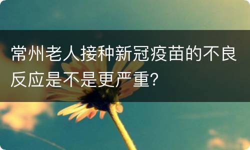 常州老人接种新冠疫苗的不良反应是不是更严重？