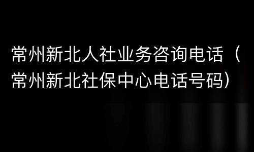 常州新北人社业务咨询电话（常州新北社保中心电话号码）