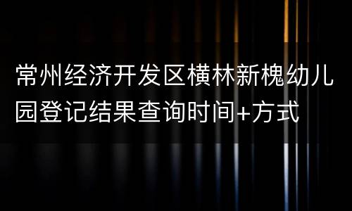 常州经济开发区横林新槐幼儿园登记结果查询时间+方式