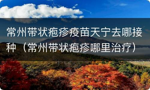 常州带状疱疹疫苗天宁去哪接种（常州带状疱疹哪里治疗）