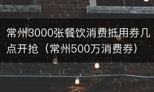 常州3000张餐饮消费抵用券几点开抢（常州500万消费券）