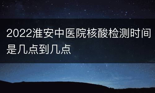 2022淮安中医院核酸检测时间是几点到几点