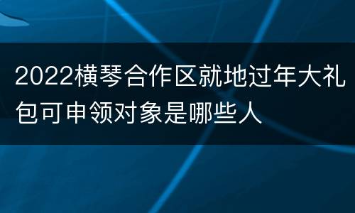 2022横琴合作区就地过年大礼包可申领对象是哪些人