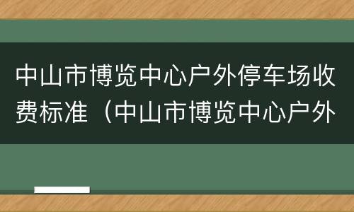 中山市博览中心户外停车场收费标准（中山市博览中心户外停车场收费标准最新）