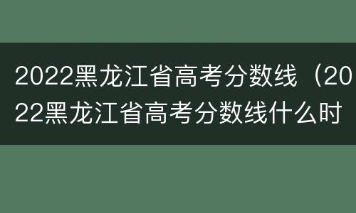 2022黑龙江省高考分数线（2022黑龙江省高考分数线什么时候出来）