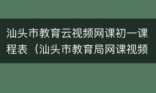 汕头市教育云视频网课初一课程表（汕头市教育局网课视频平台）