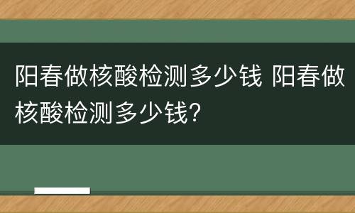 阳春做核酸检测多少钱 阳春做核酸检测多少钱?