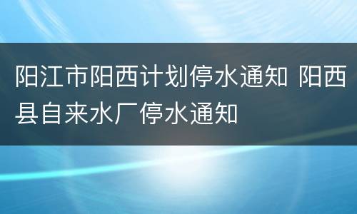 阳江市阳西计划停水通知 阳西县自来水厂停水通知